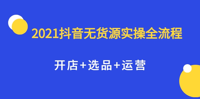 2021抖音无货源实操全流程,开店+选品+运营,全职兼职都可操作-致富资源库