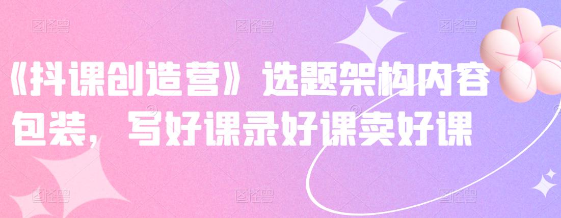 《抖课创造营》选题架构内容包装,写好课录好课卖好课-致富资源库