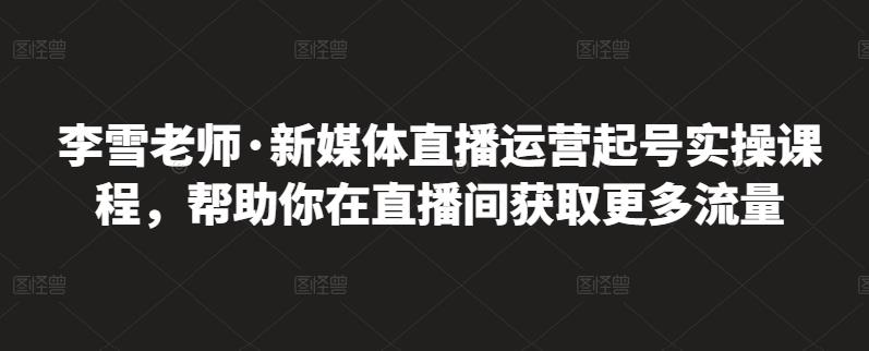 李雪老师·新媒体直播运营起号实操课程,帮助你在直播间获取更多流量-致富资源库