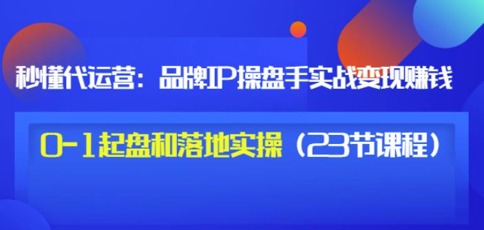 秒懂代运营:品牌IP操盘手实战赚钱,0-1起盘和落地实操(23节课程)价值199-致富资源库