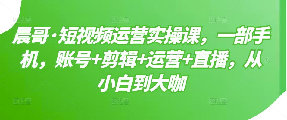 晨哥·短视频运营实操课，一部手机，账号+剪辑+运营+直播，从小白到大咖-致富资源库