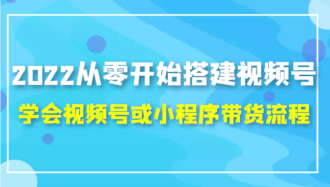 2022从零开始搭建视频号,学会视频号或小程序带货流程(价值599元)-致富资源库