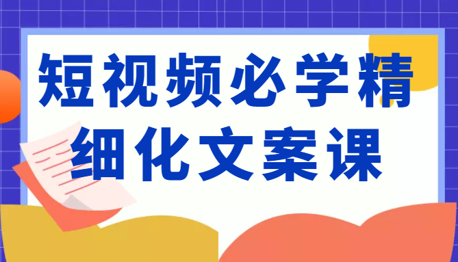 短视频必学精细化文案课,提升你的内容创作能力、升级迭代能力和变现力(价值333元)-致富资源库