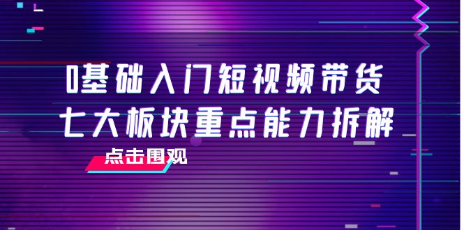 0基础入门短视频带货,七大板块重点能力拆解,7节精品课4小时干货-致富资源库