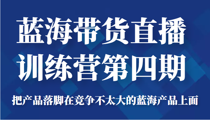 蓝海带货直播训练营第四期,把产品落脚在竞争不太大的蓝海产品上面(价值4980元)-致富资源库