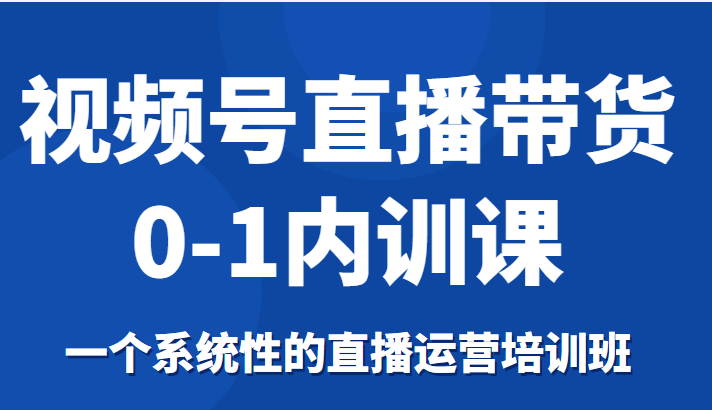 视频号直播带货0-1内训课,一个系统性的直播运营培训班-致富资源库