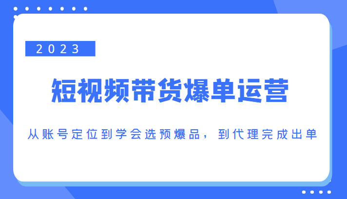 2023短视频带货爆单运营,从账号定位到学会选预爆品,到代理完成出单(价值1250元)-致富资源库