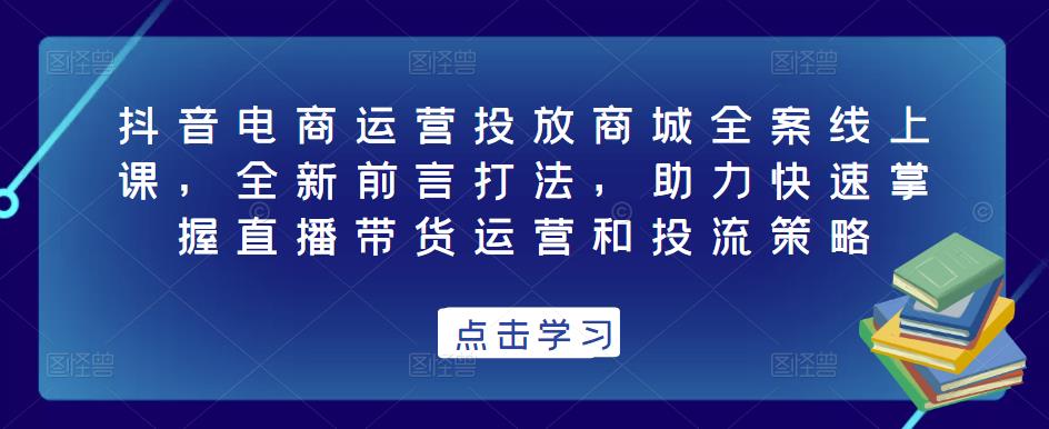 抖音电商运营投放商城全案线上课,全新前言打法,助力快速掌握直播带货运营和投流策略-致富资源库