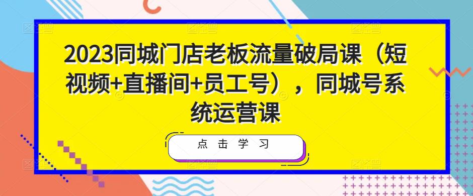 2023同城门店老板流量破局课(短视频+直播间+员工号),同城号系统运营课-致富资源库