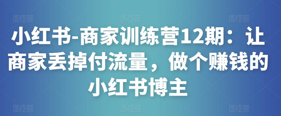 小红书-商家训练营12期:让商家丢掉付流量,做个赚钱的小红书博主-致富资源库