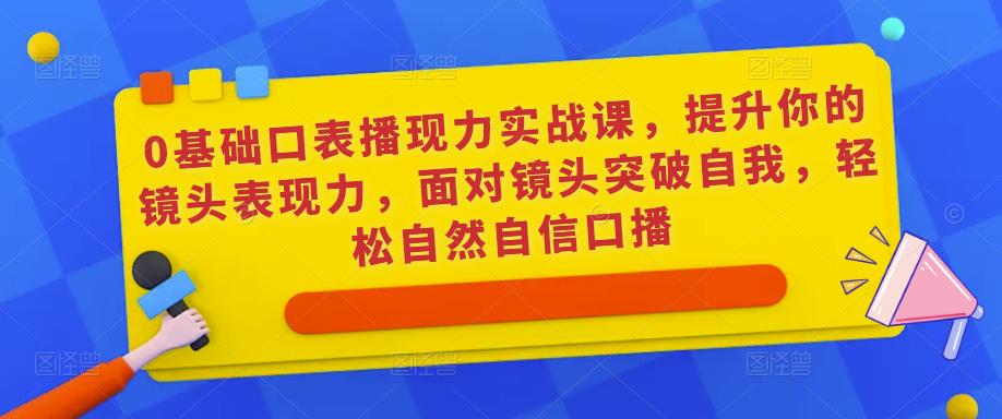 0基础口表播现力实战课,提升你的镜头表现力,面对镜头突破自我,轻松自然自信口播-致富资源库