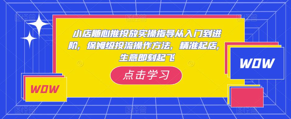 小店随心推投放实操指导从入门到进阶,保姆级投流操作方法,精准起店,生意即刻起飞-致富资源库