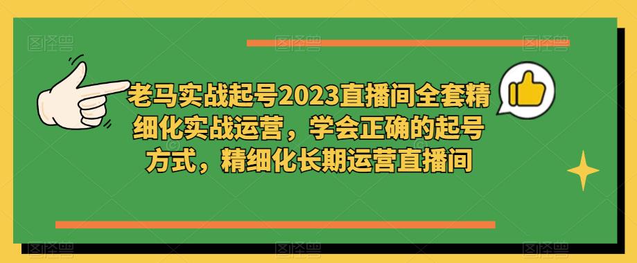 老马实战起号2023直播间全套精细化实战运营,学会正确的起号方式,精细化长期运营直播间-致富资源库