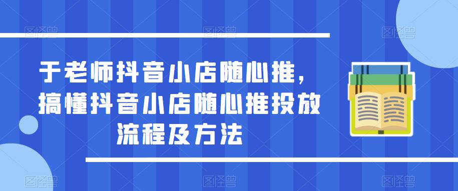 于老师抖音小店随心推,搞懂抖音小店随心推投放流程及方法-致富资源库