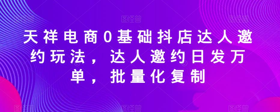 天祥电商0基础抖店达人邀约玩法，达人邀约日发万单，批量化复制-致富资源库