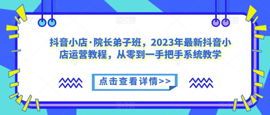 抖音小店·院长弟子班，2023年最新抖音小店运营教程，从零到一手把手系统教学-致富资源库