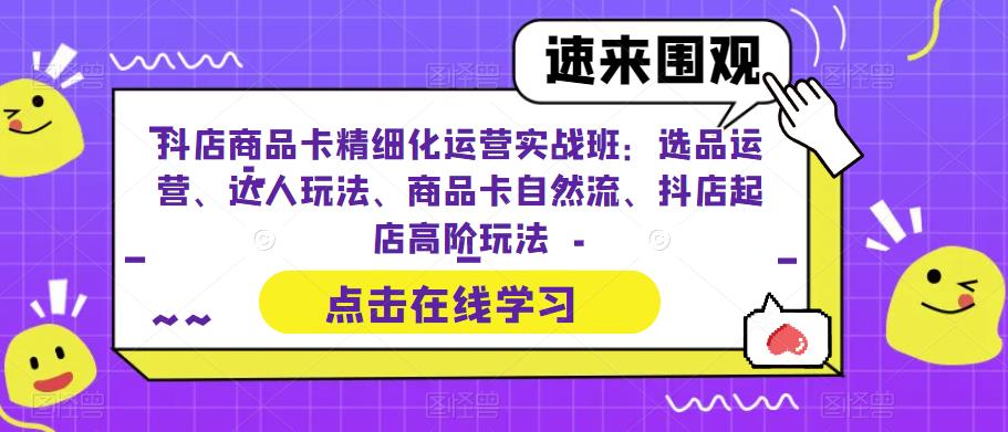抖店商品卡精细化运营实战班：选品运营、达人玩法、商品卡自然流、抖店起店高阶玩法-致富资源库