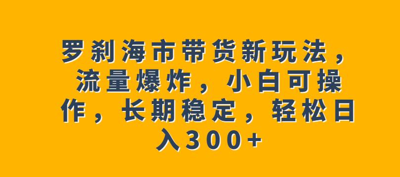 罗刹海市带货新玩法,流量爆炸,小白可操作,长期稳定,轻松日入300+【揭秘】-致富资源库