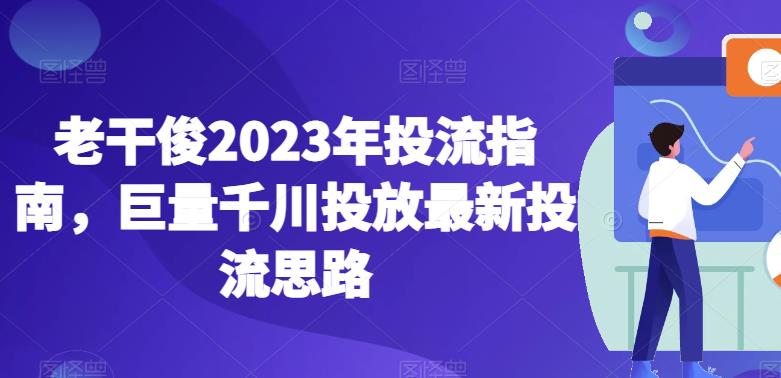 老干俊2023年投流指南,巨量千川投放最新投流思路-致富资源库