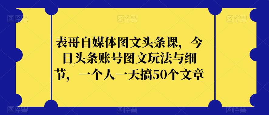 表哥自媒体图文头条课，今日头条账号图文玩法与细节，一个人一天搞50个文章-致富资源库