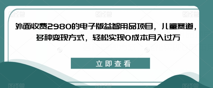 外面收费2980的电子版益智用品项目，儿童赛道，多种变现方式，轻松实现0成本月入过万【揭秘】-致富资源库