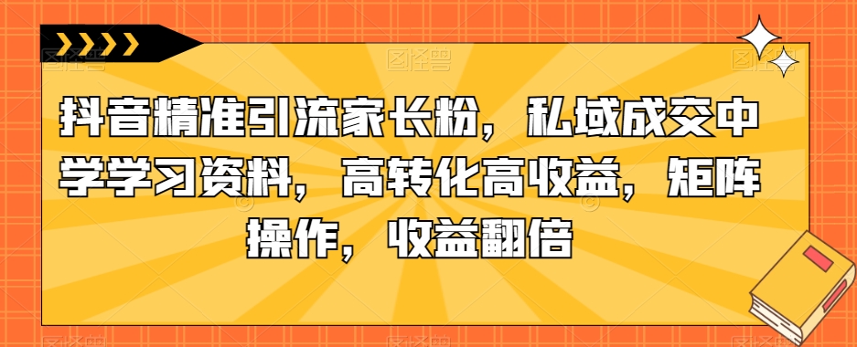 抖音精准引流家长粉,私域成交中学学习资料,高转化高收益,矩阵操作,收益翻倍【揭秘】-致富资源库