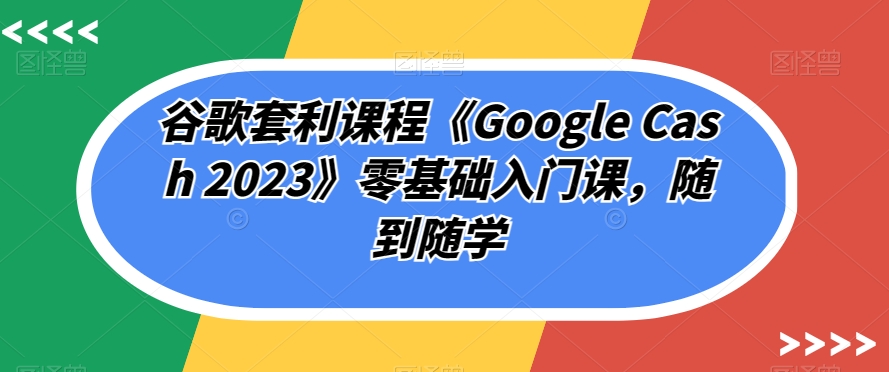 谷歌套利课程《Google Cash 2023》零基础入门课,随到随学-致富资源库