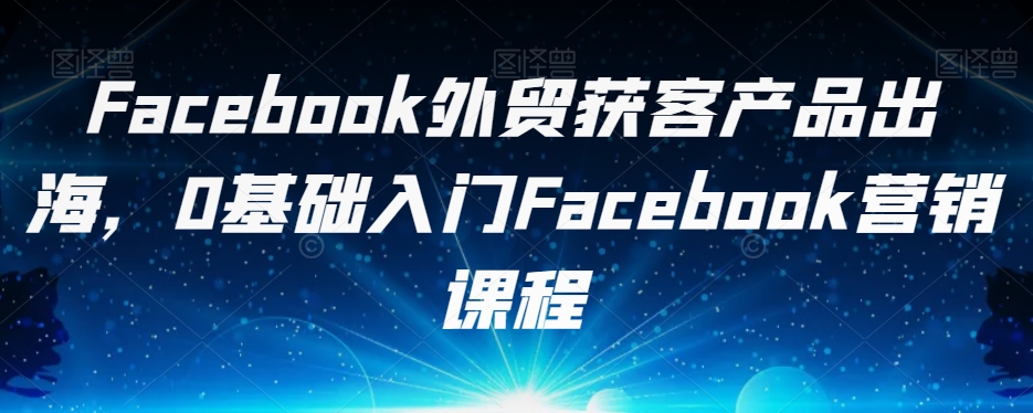 Facebook外贸获客产品出海,0基础入门Facebook营销课程-致富资源库