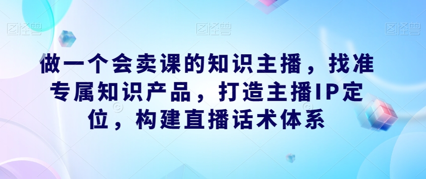做一个会卖课的知识主播,找准专属知识产品,打造主播IP定位,构建直播话术体系-致富资源库