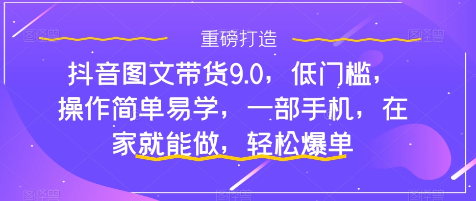 抖音图文带货9.0,低门槛,操作简单易学,一部手机,在家就能做,轻松爆单-致富资源库