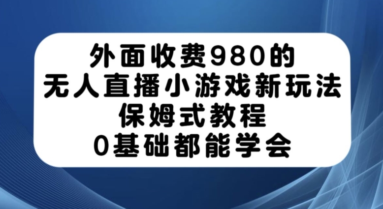 外面收费980的无人直播小游戏新玩法，保姆式教程，0基础都能学会【揭秘】-致富资源库