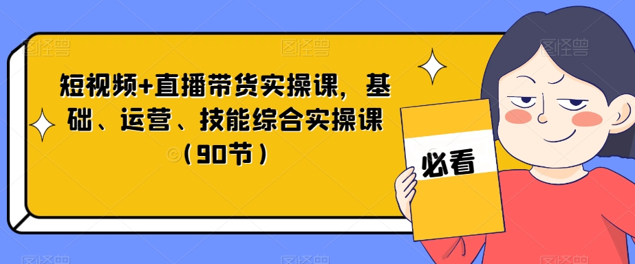 短视频+直播带货实操课,基础、运营、技能综合实操课(90节)-致富资源库
