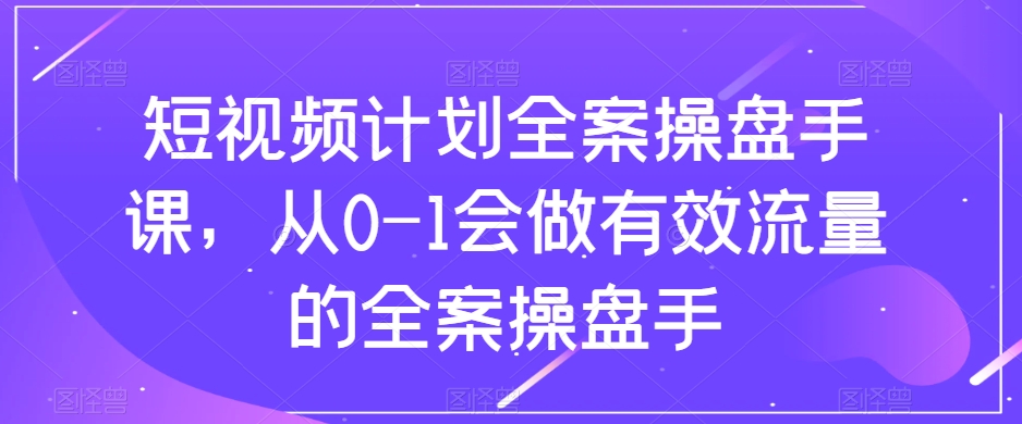 短视频计划全案操盘手课，从0-1会做有效流量的全案操盘手-致富资源库