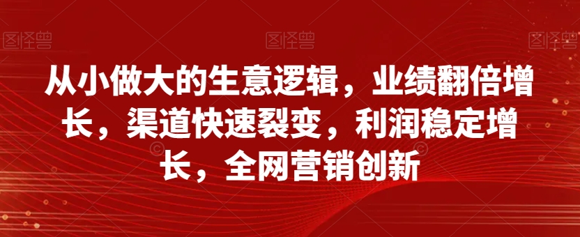 从小做大的生意逻辑,业绩翻倍增长,渠道快速裂变,利润稳定增长,全网营销创新-致富资源库