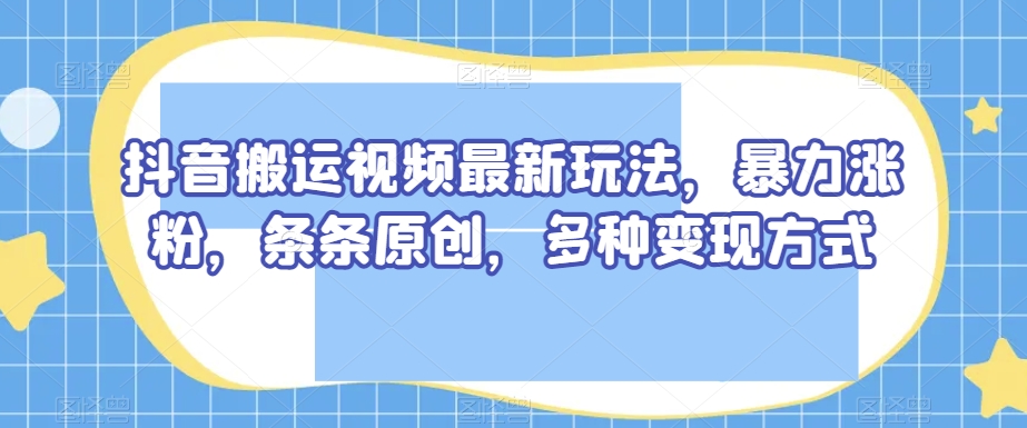 抖音搬运视频最新玩法，暴力涨粉，条条原创，多种变现方式【揭秘】-致富资源库