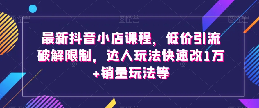 最新抖音小店课程,低价引流破解限制,达人玩法快速改1万+销量玩法等-致富资源库