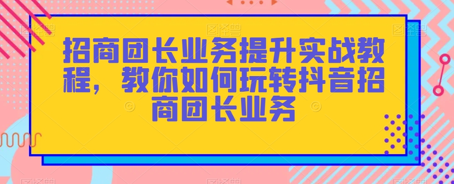 招商团长业务提升实战教程,教你如何玩转抖音招商团长业务-致富资源库