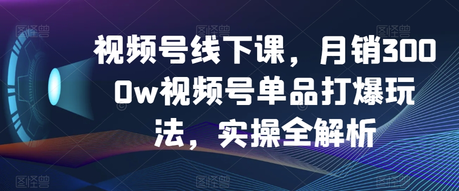 视频号线下课,月销3000w视频号单品打爆玩法,实操全解析-致富资源库