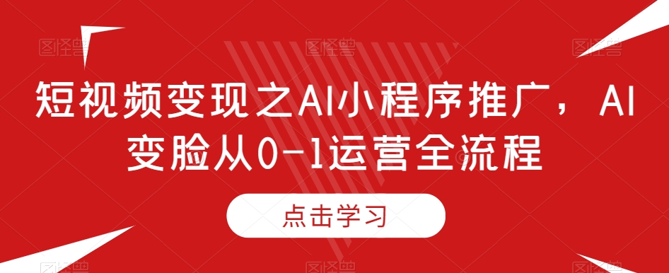 短视频变现之AI小程序推广,AI变脸从0-1运营全流程-致富资源库
