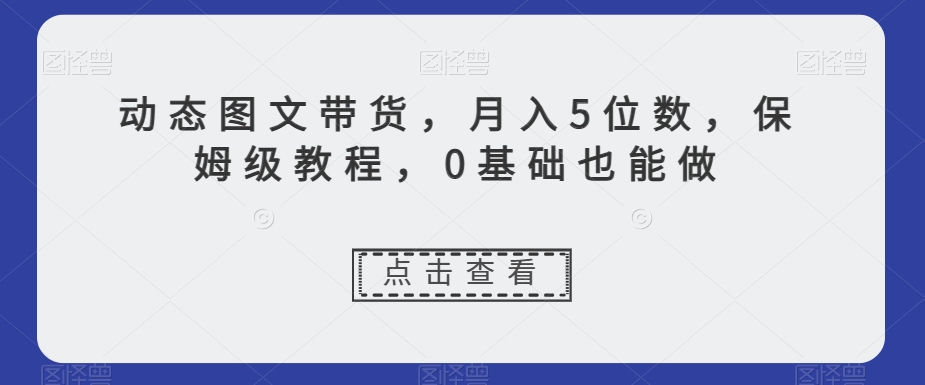 动态图文带货,月入5位数,保姆级教程,0基础也能做【揭秘】-致富资源库