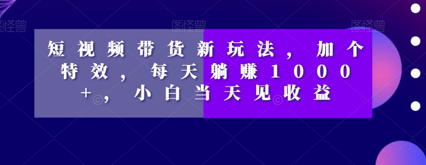 短视频带货新玩法，加个特效，每天躺赚1000+，小白当天见收益【揭秘】-致富资源库