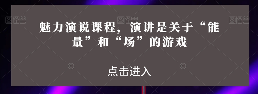 魅力演说课程,演讲是关于“能量”和“场”的游戏-致富资源库