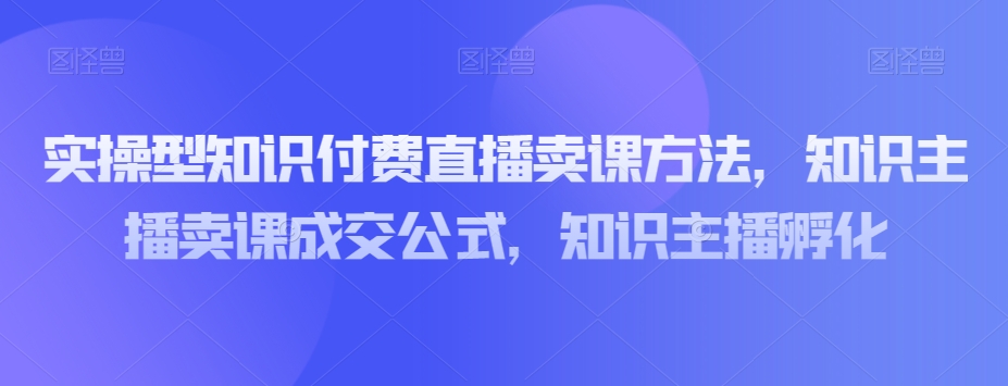 实操型知识付费直播卖课方法，知识主播卖课成交公式，知识主播孵化-致富资源库