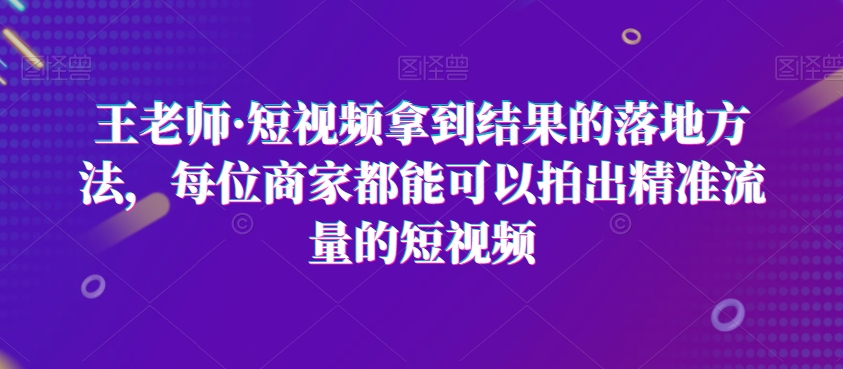 王老师·短视频拿到结果的落地方法,每位商家都能可以拍出精准流量的短视频-致富资源库