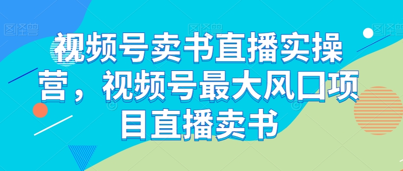 视频号卖书直播实操营，视频号最大风囗项目直播卖书-致富资源库