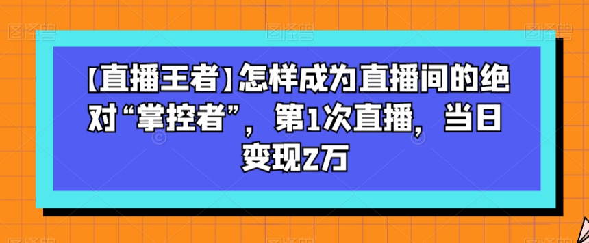 【直播王者】怎样成为直播间的绝对“掌控者”，第1次直播，当日变现2万-致富资源库