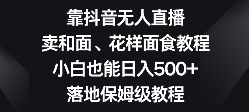 靠抖音无人直播,卖和面、花样面试教程,小白也能日入500+,落地保姆级教程【揭秘】-致富资源库