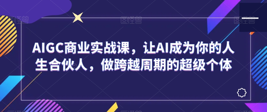 AIGC商业实战课，让AI成为你的人生合伙人，做跨越周期的超级个体-致富资源库