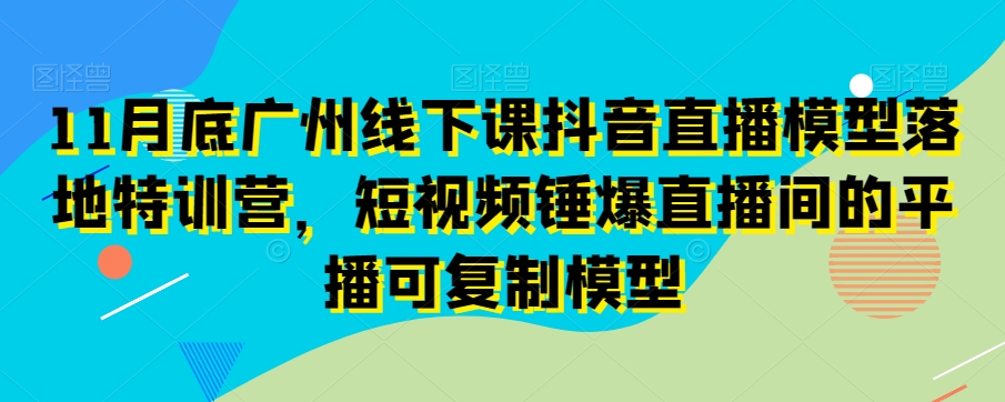 11月底广州线下课抖音直播模型落地特训营,短视频锤爆直播间的平播可复制模型-致富资源库