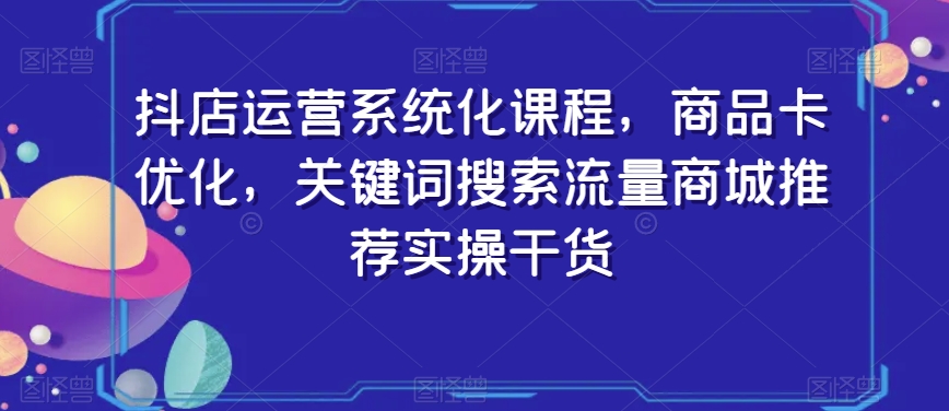 抖店运营系统化课程，商品卡优化，关键词搜索流量商城推荐实操干货-致富资源库